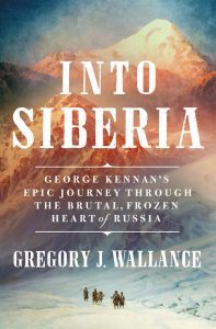 Into Siberia: George Kennan's Epic Journey Through the Brutal, Frozen Heart of Russia, Gregory J Wallance (St Martin’s Press, December 2023)