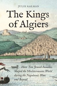 The Kings of Algiers: How Two Jewish Families Shaped the Mediterranean World during the Napoleonic Wars and Beyond, Julie Kalman (Princeton University Press, November 2023)